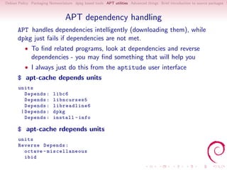 Debian Policy Packaging Nomenclature dpkg based tools APT utilities Advanced things Brief introduction to source packages S



                                 APT dependency handling
      APT handles dependencies intelligently (downloading them), while
      dpkg just fails if dependencies are not met.
          • To ﬁnd related programs, look at dependencies and reverse
              dependencies - you may ﬁnd something that will help you
          • I always just do this from the aptitude user interface
      $ apt-cache depends units
       units
          Depends :       libc6
          Depends :       libncurses5
          Depends :       libreadline6
        | Depends :       dpkg
          Depends :       install - info

      $ apt-cache rdepends units
       units
       Reverse Depends :
         octave - miscellaneous
         ibid
 