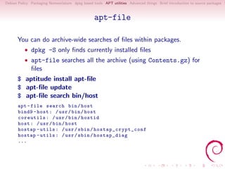 Debian Policy Packaging Nomenclature dpkg based tools APT utilities Advanced things Brief introduction to source packages S



                                                 apt-file

      You can do archive-wide searches of ﬁles within packages.
          • dpkg -S only ﬁnds currently installed ﬁles
          • apt-file searches all the archive (using Contents.gz) for
              ﬁles
      $ aptitude install apt-ﬁle
      $ apt-ﬁle update
      $ apt-ﬁle search bin/host
       apt - file search bin / host
       bind9 - host : / usr / bin / host
       coreutils : / usr / bin / hostid
       host : / usr / bin / host
       hostap - utils : / usr / sbin / h o s t a p _ c r y p t _ c o n f
       hostap - utils : / usr / sbin / hostap_diag
       ...
 