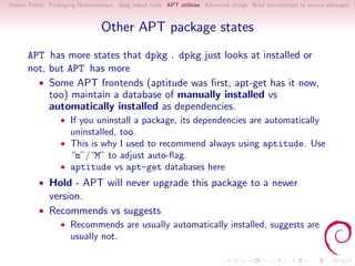 Debian Policy Packaging Nomenclature dpkg based tools APT utilities Advanced things Brief introduction to source packages S



                                Other APT package states
      APT has more states that dpkg . dpkg just looks at installed or
      not, but APT has more
        • Some APT frontends (aptitude was ﬁrst, apt-get has it now,
           too) maintain a database of manually installed vs
           automatically installed as dependencies.
                  • If you uninstall a package, its dependencies are automatically
                     uninstalled, too.
                  • This is why I used to recommend always using aptitude. Use
                     “m”/“M” to adjust auto-ﬂag.
                  • aptitude vs apt-get databases here
          • Hold - APT will never upgrade this package to a newer
            version.
          • Recommends vs suggests
                  • Recommends are usually automatically installed, suggests are
                     usually not.
 