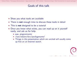 Debian Policy Packaging Nomenclature dpkg based tools APT utilities Advanced things Brief introduction to source packages S



                                          Goals of this talk



          • Show you what tools are available
          • There is not enough time to discuss these tools in detail
          • This is not designed to be a tutorial
          • Once you know what exists, you can read up on it yourself
              easily, and ask us for help.
                  • man programname
                  • /usr/share/doc/packagename/
                  • Things in this presentation which are uncited will usually come
                     up ﬁrst on an Internet search.
 
