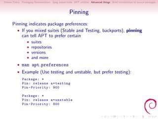 Debian Policy Packaging Nomenclature dpkg based tools APT utilities Advanced things Brief introduction to source packages S



                                                   Pinning
      Pinning indicates package preferences:
        • If you mixed suites (Stable and Testing, backports), pinning
          can tell APT to prefer certain
                  •   suites
                  •   repositories
                  •   versions
                  •   and more
          • man apt preferences
          • Example (Use testing and unstable, but prefer testing):
              Package : *
              Pin : release a = testing
              Pin - Priority : 900

              Package : *
              Pin : release a = unstable
              Pin - Priority : 800
 