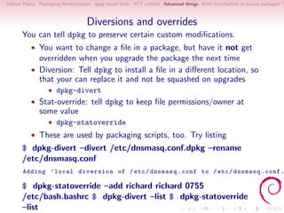 Debian Policy Packaging Nomenclature dpkg based tools APT utilities Advanced things Brief introduction to source packages S



                                   Diversions and overrides
      You can tell dpkg to preserve certain custom modiﬁcations.
          • You want to change a ﬁle in a package, but have it not get
              overridden when you upgrade the package the next time
          • Diversion: Tell dpkg to install a ﬁle in a diﬀerent location, so
              that your can replace it and not be squashed on upgrades
                  • dpkg-divert
          • Stat-override: tell dpkg to keep ﬁle permissions/owner at
              some value
                  • dpkg-statoverride
          • These are used by packaging scripts, too. Try listing
      $ dpkg-divert –divert /etc/dnsmasq.conf.dpkg –rename
      /etc/dnsmasq.conf
       Adding ’ local diversion of / etc / dnsmasq . conf to / etc / dnsmasq . conf .

      $ dpkg-statoverride –add richard richard 0755
      /etc/bash.bashrc $ dpkg-divert –list $ dpkg-statoverride
      –list
 