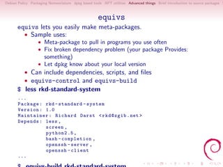 Debian Policy Packaging Nomenclature dpkg based tools APT utilities Advanced things Brief introduction to source packages S



                                                   equivs
      equivs lets you easily make meta-packages.
        • Sample uses:
                  • Meta-package to pull in programs you use often
                  • Fix broken dependency problem (your package Provides:
                     something)
                  • Let dpkg know about your local version
          • Can include dependencies, scripts, and ﬁles
          • equivs-control and equivs-build
      $ less rkd-standard-system
       ...
       Package : rkd - standard - system
       Version : 1.0
       Maintainer : Richard Darst < rkd@zgib . net >
       Depends : less ,
                 screen ,
                 python2 .5 ,
                 bash - completion ,
                 openssh - server ,
                 openssh - client
       ...
 