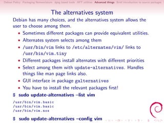 Debian Policy Packaging Nomenclature dpkg based tools APT utilities Advanced things Brief introduction to source packages S



                                   The alternatives system
      Debian has many choices, and the alternatives system allows the
      user to choose among them.
        • Sometimes diﬀerent packages can provide equivalent utilities.
        • Alternates system selects among them
        • /usr/bin/vim links to /etc/alternates/vim/ links to
           /usr/bin/vim.tiny
        • Diﬀerent packages install alternates with diﬀerent priorities
        • Select among them with update-alternatives. Handles
           things like man page links also.
        • GUI interface in package galternatives
        • You have to install the relevant packages ﬁrst!
      $ sudo update-alternatives –list vim
      / usr / bin / vim . basic
      / usr / bin / vim . basic
      / usr / bin / vim . nox

      $ sudo update-alternatives –conﬁg vim
 