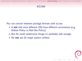 Debian Policy Packaging Nomenclature dpkg based tools APT utilities Advanced things Brief introduction to source packages S



                                                     alien




      You can convert between package formats with alien
          • Is not safe since diﬀerent OSs have diﬀerent conventions (e.g.
              Debian Policy vs Red Hat Policy)
          • But for small unobtrusive things it’s probably safe enough.
          • Do not use for major system utilities
 
