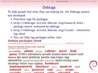 Debian Policy Packaging Nomenclature dpkg based tools APT utilities Advanced things Brief introduction to source packages S



                                                   Debtags
      To help people ﬁnd what they are looking for, the Debtags system
      was developed
        • Free-form tags for packages
        • http://debtags.alioth.debian.org/ssearch.html -
          package search, enhanced by debtags
        • http://debtags.alioth.debian.org/cloud/ - interactive
          tag cloud
        • You can help tag packages online, too!
 