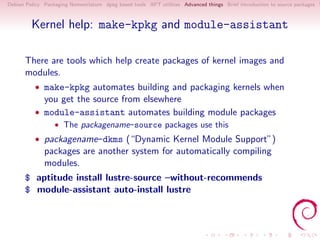 Debian Policy Packaging Nomenclature dpkg based tools APT utilities Advanced things Brief introduction to source packages S



         Kernel help: make-kpkg and module-assistant

      There are tools which help create packages of kernel images and
      modules.
          • make-kpkg automates building and packaging kernels when
            you get the source from elsewhere
          • module-assistant automates building module packages
                  • The packagename-source packages use this
          • packagename-dkms (“Dynamic Kernel Module Support”)
              packages are another system for automatically compiling
              modules.
      $ aptitude install lustre-source –without-recommends
      $ module-assistant auto-install lustre
 