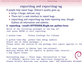 Debian Policy Packaging Nomenclature dpkg based tools APT utilities Advanced things Brief introduction to source packages S



                           reportbug and reportbug-ng
      If people help report bugs, Debian’s quality goes up.
         • http://bugs.debian.org
         • There isn’t a web interface to report bugs
         • reportbug and reportbug-ng make reporting easy, though.
           Gathers all information and submits.
      $ reportbug –email=MYEMAIL@zgib.net python-lzma
       Which of the following packages is the bug in ?
       Just press ENTER to exit reportbug .

      1 python - lzma                   Python bindings for liblzma

      2 python - lzma - dbg python - lzma debug symbols
      Select one of these packages : 1
      Please enter the version of the package this report applies to ( bl
      >
      Will send report to Debian ( per lsb_release ).
      Querying Debian BTS for reports on python - lzma ( source )...
      1 bug report found :

       Outstanding bugs -- Minor bugs ; Unclassified (1 bug )
         1) # 594943 python - lzma has d u p l i c a t e d c h a n g e l o g . gz
       Please briefly describe your problem ( max . 100 characters allowed ;
 