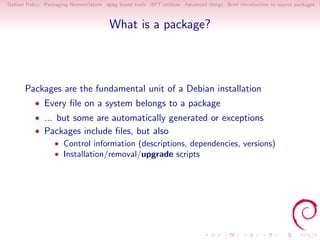 Debian Policy Packaging Nomenclature dpkg based tools APT utilities Advanced things Brief introduction to source packages S



                                       What is a package?




      Packages are the fundamental unit of a Debian installation
          • Every ﬁle on a system belongs to a package
          • ... but some are automatically generated or exceptions
          • Packages include ﬁles, but also
                • Control information (descriptions, dependencies, versions)
                • Installation/removal/upgrade scripts
 