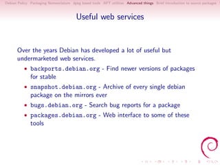 Debian Policy Packaging Nomenclature dpkg based tools APT utilities Advanced things Brief introduction to source packages S



                                        Useful web services


      Over the years Debian has developed a lot of useful but
      undermarketed web services.
          • backports.debian.org - Find newer versions of packages
              for stable
          • snapshot.debian.org - Archive of every single debian
              package on the mirrors ever
          • bugs.debian.org - Search bug reports for a package
          • packages.debian.org - Web interface to some of these
              tools
 