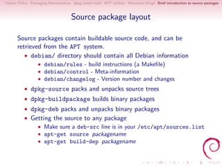 Debian Policy Packaging Nomenclature dpkg based tools APT utilities Advanced things Brief introduction to source packages S



                                     Source package layout

      Source packages contain buildable source code, and can be
      retrieved from the APT system.
         • debian/ directory should contain all Debian information
                  • debian/rules - build instructions (a Makeﬁle)
                  • debian/control - Meta-information
                  • debian/changelog - Version number and changes
          • dpkg-source packs and unpacks source trees
          • dpkg-buildpackage builds binary packages
          • dpkg-deb packs and unpacks binary packages
          • Getting the source to any package
              • Make sure a deb-src line is in your /etc/apt/sources.list
              • apt-get source packagename
              • apt-get build-dep packagename
 