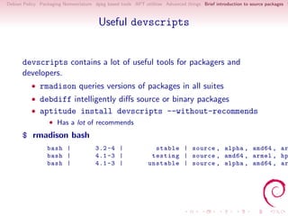 Debian Policy Packaging Nomenclature dpkg based tools APT utilities Advanced things Brief introduction to source packages S



                                       Useful devscripts


      devscripts contains a lot of useful tools for packagers and
      developers.
          • rmadison queries versions of packages in all suites
          • debdiff intelligently diﬀs source or binary packages
          • aptitude install devscripts --without-recommends
                  • Has a lot of recommends
      $ rmadison bash
                 bash |               3.2 -4 |                 stable | source , alpha , amd64 , ar
                 bash |               4.1 -3 |                testing | source , amd64 , armel , hp
                 bash |               4.1 -3 |               unstable | source , alpha , amd64 , ar
 