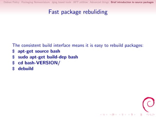 Debian Policy Packaging Nomenclature dpkg based tools APT utilities Advanced things Brief introduction to source packages S



                                   Fast package rebuliding




      The consistent build interface means it is easy to rebuild packages:
      $ apt-get source bash
      $ sudo apt-get build-dep bash
      $ cd bash-VERSION/
      $ debuild
 