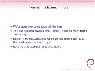 Debian Policy Packaging Nomenclature dpkg based tools APT utilities Advanced things Brief introduction to source packages S



                                There is much, much more




          • We’ve gone over some basic utilities here
          • This list is biased towards what I know - there so much that I
              am missing
          • Debian-NYC has workshops which go into more detail about
              the development side of things
          • http://wiki.debian.org/DebianNYC
 