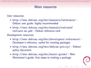 Debian Policy Packaging Nomenclature dpkg based tools APT utilities Advanced things Brief introduction to source packages S



                                            More resources

      User resources:
          • http://www.debian.org/doc/manuals/reference/ -
              Debian user guide, highly recommended
          • http://www.debian.org/doc/manuals/refcard/
              refcard.en.pdf - Debian reference card
      Development resources:
          • http://www.debian.org/doc/developers-reference/ -
              Developer’s reference, useful for creating packages
          • http://www.debian.org/doc/debian-policy/ - Debian
              policy document
          • http://www.debian.org/doc/maint-guide/ - New
              Maintainer’s guide, ﬁrst steps to making a package
 
