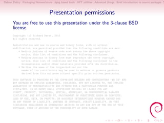 Debian Policy Packaging Nomenclature dpkg based tools APT utilities Advanced things Brief introduction to source packages S



                                  Presentation permissions
      You are free to use this presentation under the 3-clause BSD
      license.
      Copyright (c) Richard Darst, 2010
      All rights reserved.

      Redistribution and use in source and binary forms, with or without
      modification, are permitted provided that the following conditions are met:
          * Redistributions of source code must retain the above copyright
            notice, this list of conditions and the following disclaimer.
          * Redistributions in binary form must reproduce the above copyright
            notice, this list of conditions and the following disclaimer in the
            documentation and/or other materials provided with the distribution.
          * Neither the name of the <organization> nor the
            names of its contributors may be used to endorse or promote products
            derived from this software without specific prior written permission.

      THIS SOFTWARE IS PROVIDED BY THE COPYRIGHT HOLDERS AND CONTRIBUTORS "AS IS" AND
      ANY EXPRESS OR IMPLIED WARRANTIES, INCLUDING, BUT NOT LIMITED TO, THE IMPLIED
      WARRANTIES OF MERCHANTABILITY AND FITNESS FOR A PARTICULAR PURPOSE ARE
      DISCLAIMED. IN NO EVENT SHALL <COPYRIGHT HOLDER> BE LIABLE FOR ANY
      DIRECT, INDIRECT, INCIDENTAL, SPECIAL, EXEMPLARY, OR CONSEQUENTIAL DAMAGES
      (INCLUDING, BUT NOT LIMITED TO, PROCUREMENT OF SUBSTITUTE GOODS OR SERVICES;
      LOSS OF USE, DATA, OR PROFITS; OR BUSINESS INTERRUPTION) HOWEVER CAUSED AND
      ON ANY THEORY OF LIABILITY, WHETHER IN CONTRACT, STRICT LIABILITY, OR TORT
      (INCLUDING NEGLIGENCE OR OTHERWISE) ARISING IN ANY WAY OUT OF THE USE OF THIS
      SOFTWARE, EVEN IF ADVISED OF THE POSSIBILITY OF SUCH DAMAGE.
 