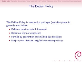 Debian Policy Packaging Nomenclature dpkg based tools APT utilities Advanced things Brief introduction to source packages S



                                        The Debian Policy



      The Debian Policy is rules which packages (and the system in
      general) must follow.
          • Debian’s quality-control document
          • Based on years of experience
          • Formed by convention and mailing list discussion
          • http://www.debian.org/doc/debian-policy/
 