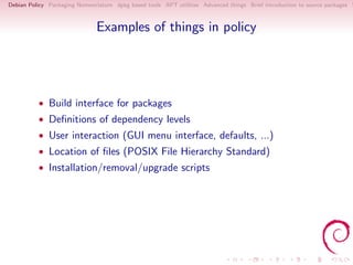 Debian Policy Packaging Nomenclature dpkg based tools APT utilities Advanced things Brief introduction to source packages S



                               Examples of things in policy




          • Build interface for packages
          • Deﬁnitions of dependency levels
          • User interaction (GUI menu interface, defaults, ...)
          • Location of ﬁles (POSIX File Hierarchy Standard)
          • Installation/removal/upgrade scripts
 