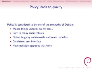 Debian Policy Packaging Nomenclature dpkg based tools APT utilities Advanced things Brief introduction to source packages S



                                     Policy leads to quality



      Policy is considered to be one of the strengths of Debian:
          • Makes things uniform, so we can...
          • Port to many architectures
          • Detect bugs by archive-wide automatic rebuilds
          • Consistent user interface
          • Have package upgrades that work
 