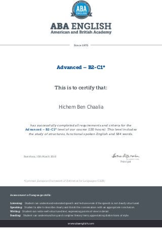 Since 1970
Advanced – B2-C1*
This is to certify that:
Hichem Ben Chaalia
has successfully completed all requirements and criteria for the
Advanced – B2-C1* level of our course (130 hours). This level includes
the study of structures, functional spoken English and 584 words.
Barcelona, 15th March 2018
Principal
*Common European Framework of Reference for Languages (CEFR)
Assessment of language skills:
Listening: Student can understand extended speech and lectures even if the speech is not clearly structured.
Speaking: Student is able to describe clearly and finish the conversation with an appropriate conclusion.
Writing: Student can write well-structured text, expressing points of view in detail.
Reading: Student can understand long and complex literary texts, appreciating distinctions of style.
www.abaenglish.com
 