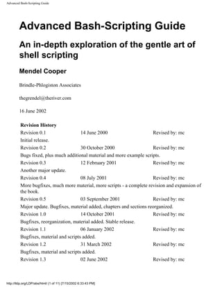 Advanced Bash-Scripting Guide




        Advanced Bash-Scripting Guide
        An in-depth exploration of the gentle art of
        shell scripting
        Mendel Cooper

        Brindle-Phlogiston Associates

        thegrendel@theriver.com

        16 June 2002

         Revision History
         Revision 0.1                  14 June 2000                      Revised by: mc
         Initial release.
         Revision 0.2                  30 October 2000                   Revised by: mc
         Bugs fixed, plus much additional material and more example scripts.
         Revision 0.3                  12 February 2001                  Revised by: mc
         Another major update.
         Revision 0.4                  08 July 2001                      Revised by: mc
         More bugfixes, much more material, more scripts - a complete revision and expansion of
         the book.
         Revision 0.5                  03 September 2001                 Revised by: mc
         Major update. Bugfixes, material added, chapters and sections reorganized.
         Revision 1.0                  14 October 2001                   Revised by: mc
         Bugfixes, reorganization, material added. Stable release.
         Revision 1.1                  06 January 2002                   Revised by: mc
         Bugfixes, material and scripts added.
         Revision 1.2                  31 March 2002                     Revised by: mc
         Bugfixes, material and scripts added.
         Revision 1.3                  02 June 2002                      Revised by: mc



http://tldp.org/LDP/abs/html/ (1 of 11) [7/15/2002 6:33:43 PM]