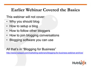 Earlier Webinar Covered the Basics
This webinar will not cover:
• Why you should blog• Why you should blog
• How to setup a blog
• How to follow other bloggers• How to follow other bloggers
• How to join blogging conversations
Blogging software you can use• Blogging software you can use
All th t’ i “Bl i f B i ”All that’s in “Blogging for Business”
http://www.hubspot.com/marketing-webinars/blogging-for-business-webinar-archive/
 