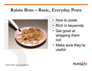 Raisin Bran – Basic, Everyday Posts
• How to postsp
• Rich in keywords
• Get good at• Get good at
whipping them
outout
• Make sure they’re
sef luseful
Flickr Photo: greeneyesmilw
 