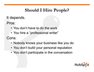 Should I Hire People?
It depends.
ProsPros:
• You don’t have to do the work
• You hire a “professional writer”
Cons:
• Nobody knows your business like you do
• You don’t build your personal reputation
• You don’t participate in the conversation
 