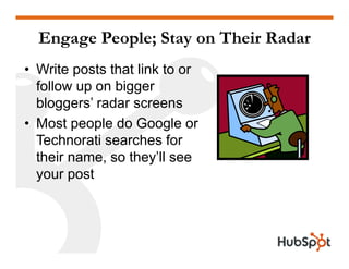 Engage People; Stay on Their Radar
• Write posts that link to or
follow up on biggerfollow up on bigger
bloggers’ radar screens
• Most people do Google or
Technorati searches for
their name, so they’ll see
your post
 