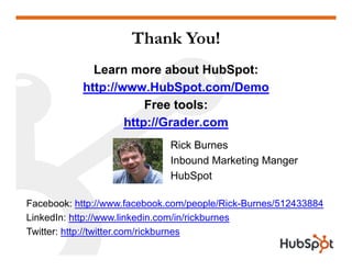 Thank You!
Learn more about HubSpot:
htt // H bS t /Dhttp://www.HubSpot.com/Demo
Free tools:
htt //G d
Rick Burnes
http://Grader.com
Inbound Marketing Manger
HubSpot
Facebook: http://www.facebook.com/people/Rick-Burnes/512433884
LinkedIn: http://www.linkedin.com/in/rickburnesed p // ed co / / c bu es
Twitter: http://twitter.com/rickburnes
 