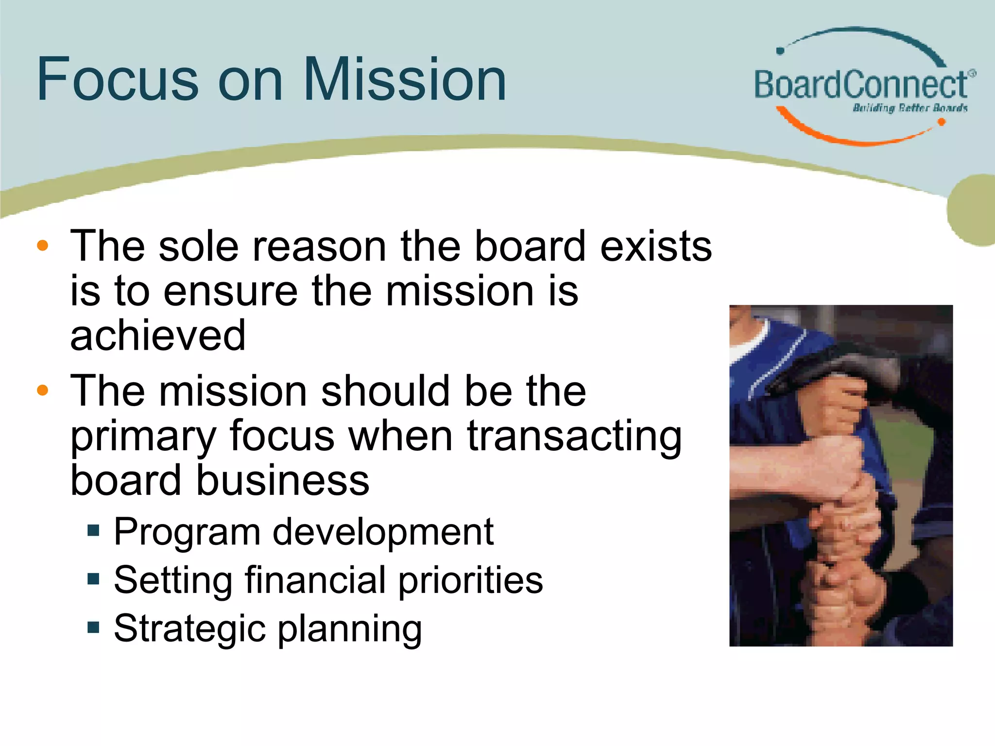 Focus on Mission The sole reason the board exists is to ensure the mission is achieved The mission should be the primary focus when transacting board business Program development Setting financial priorities Strategic planning 