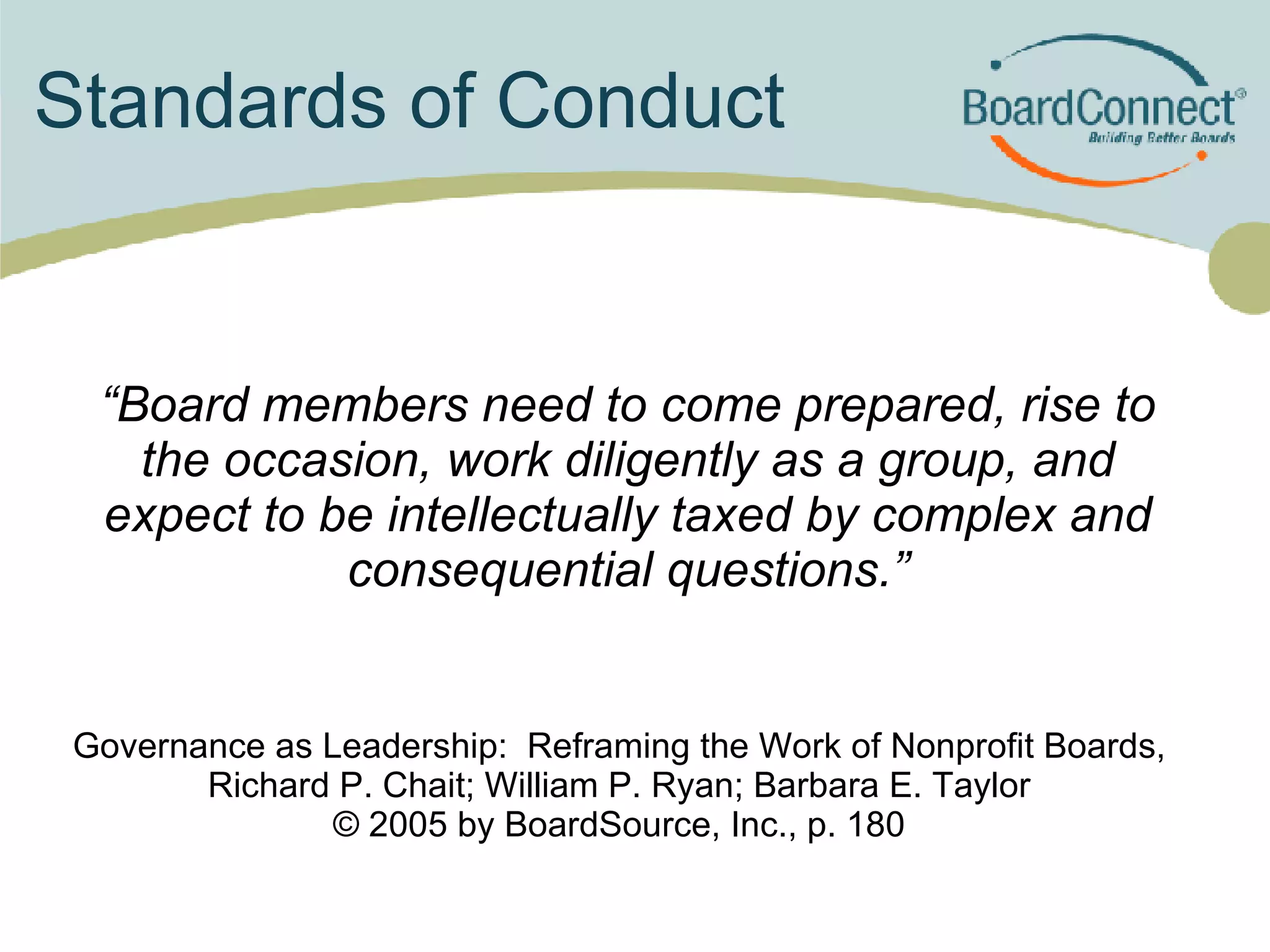 Standards of Conduct “ Board members need to come prepared, rise to the occasion, work diligently as a group, and expect to be intellectually taxed by complex and consequential questions.” Governance as Leadership:  Reframing the Work of Nonprofit Boards, Richard P. Chait; William P. Ryan; Barbara E. Taylor © 2005 by BoardSource, Inc., p. 180 