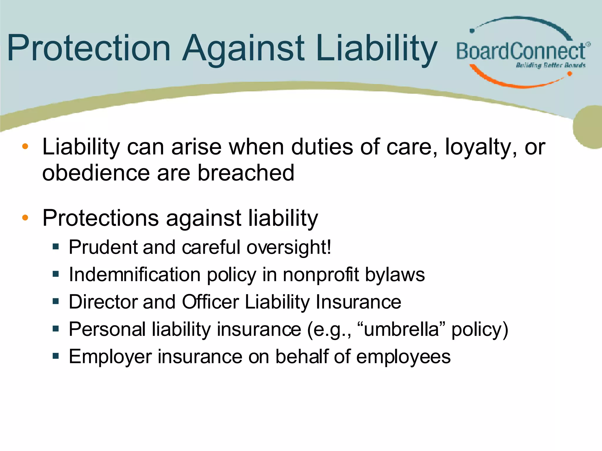 Protection Against Liability Liability can arise when duties of care, loyalty, or obedience are breached Protections against liability Prudent and careful oversight! Indemnification policy in nonprofit bylaws  Director and Officer Liability Insurance Personal liability insurance (e.g., “umbrella” policy) Employer insurance on behalf of employees  