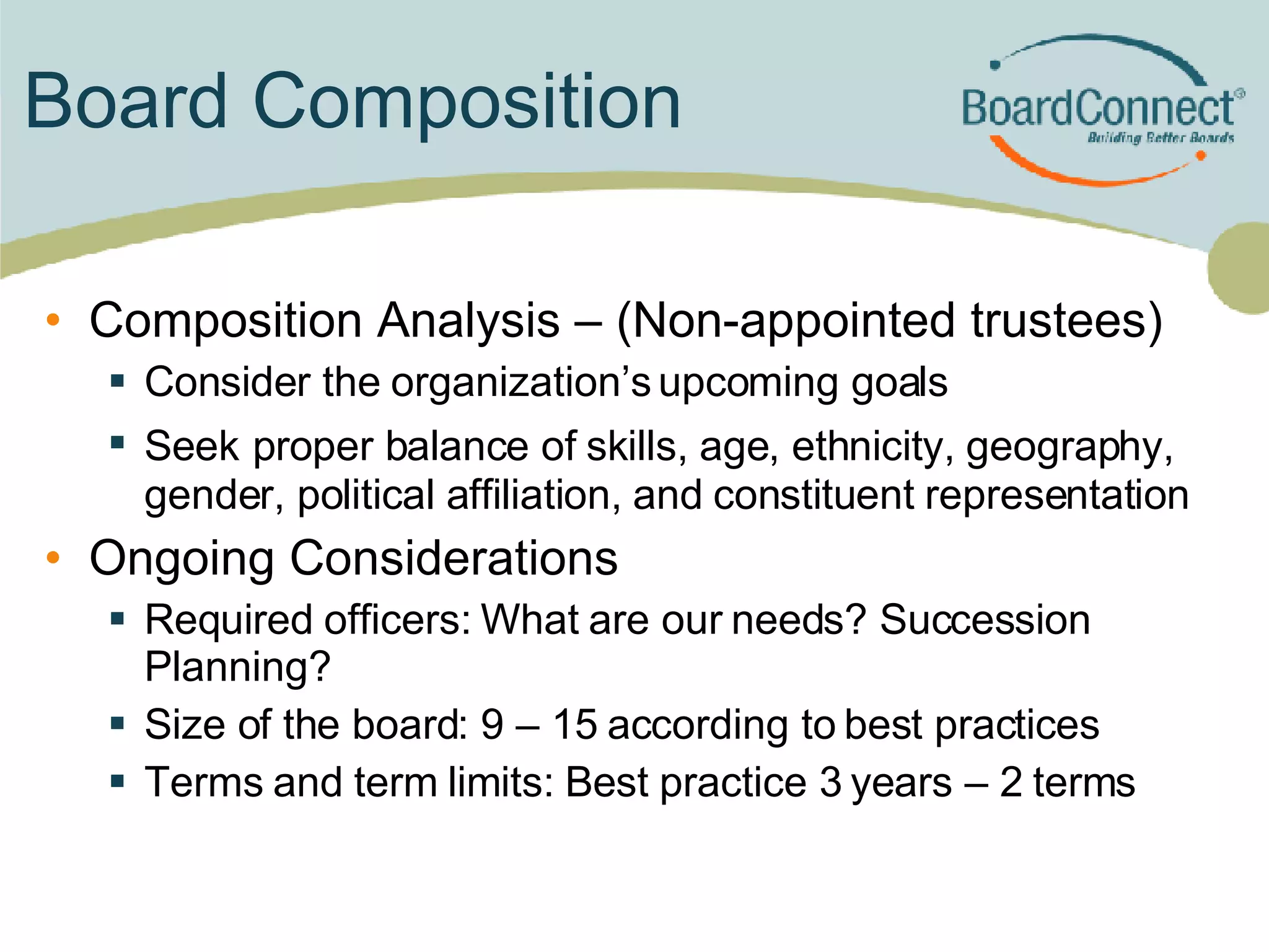 Board Composition Composition Analysis – (Non-appointed trustees) Consider the organization’s upcoming goals Seek   proper balance of skills, age, ethnicity, geography, gender, political affiliation, and constituent representation Ongoing Considerations Required officers: What are our needs? Succession Planning? Size of the board: 9 – 15 according to best practices Terms and term limits: Best practice 3 years – 2 terms 
