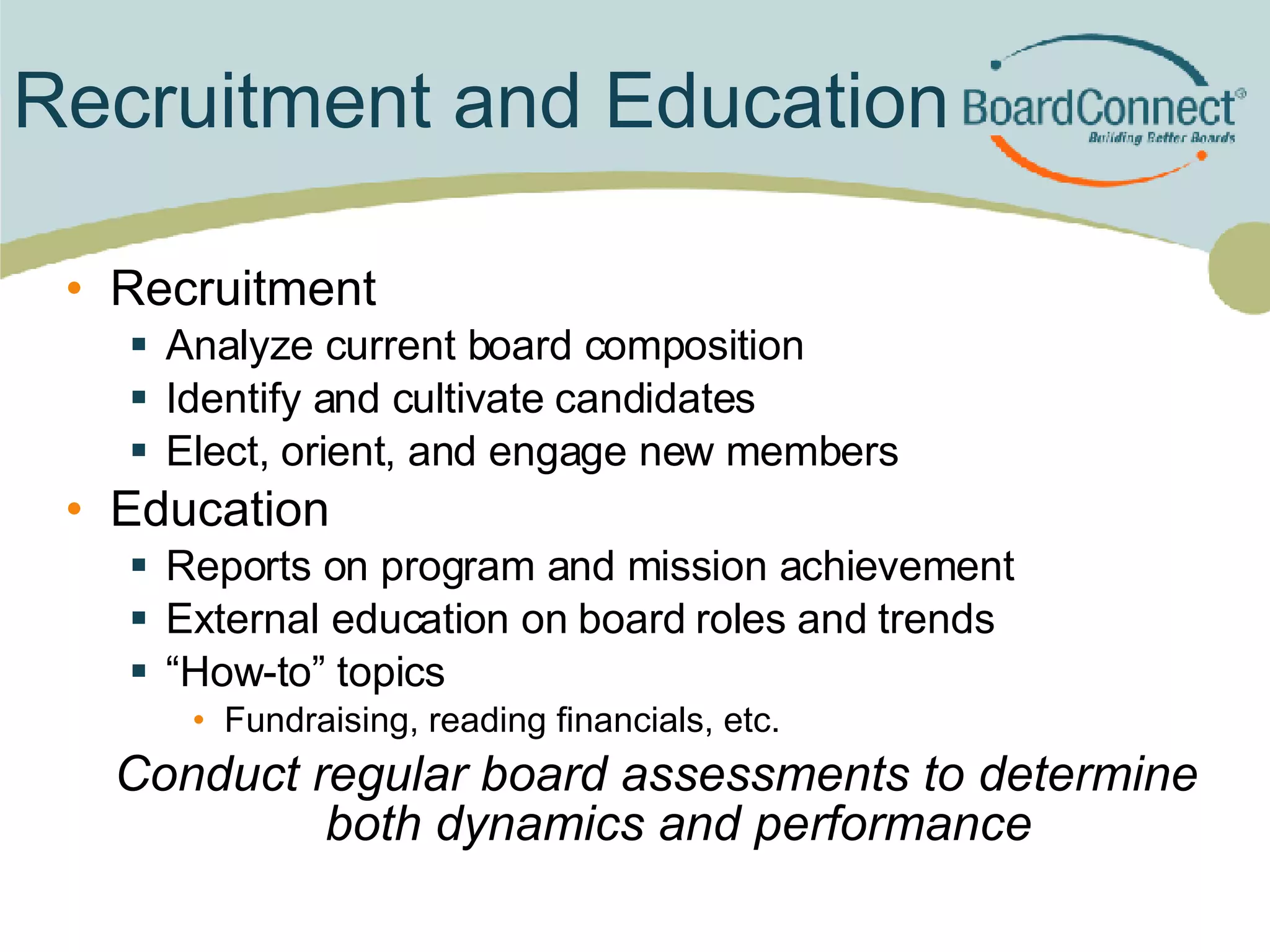 Recruitment and Education Recruitment Analyze current board composition Identify and cultivate candidates Elect, orient, and engage new members Education Reports on program and mission achievement External education on board roles and trends “ How-to” topics Fundraising, reading financials, etc. Conduct regular board assessments to determine both dynamics and performance 
