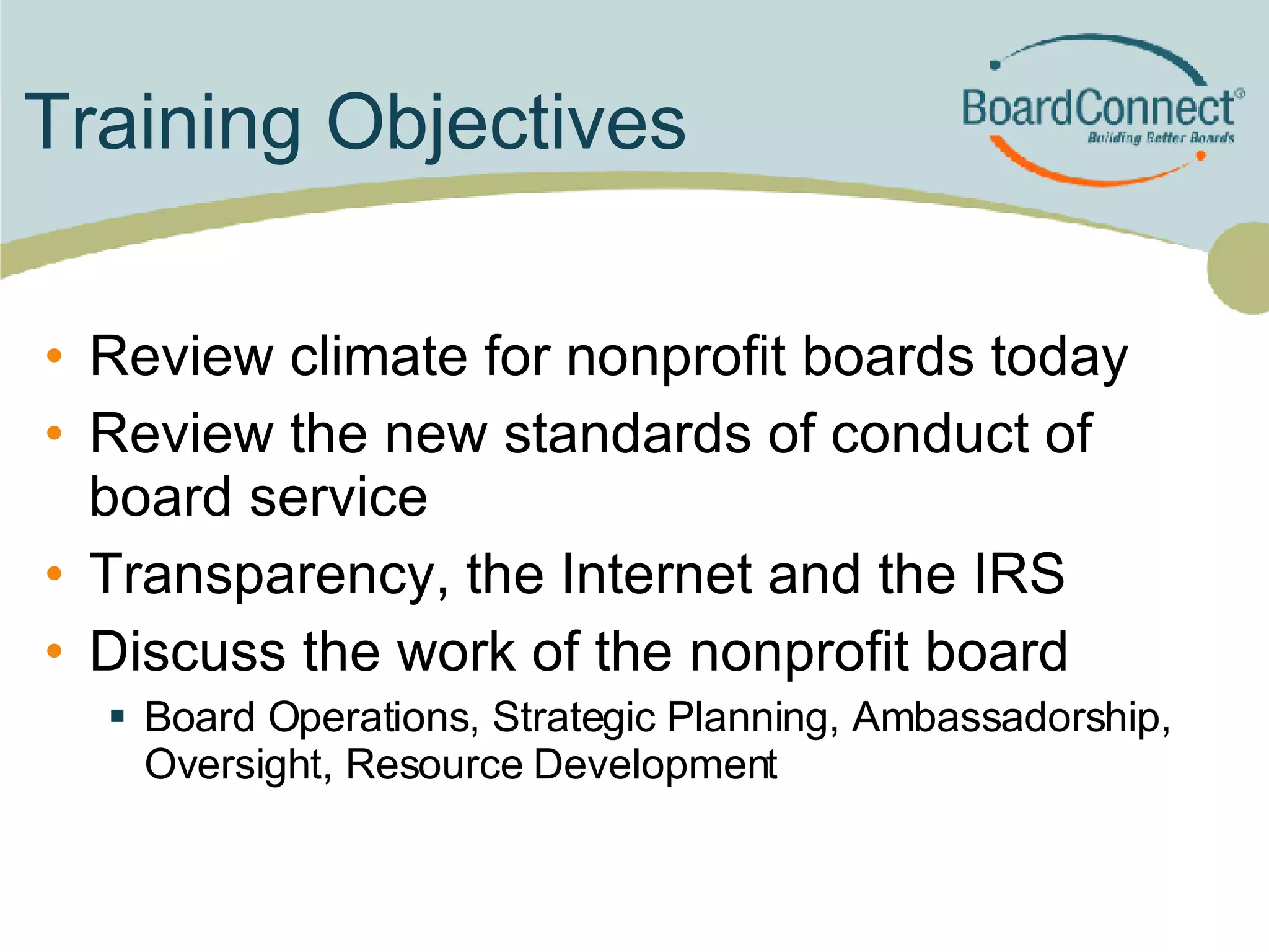 Training Objectives Review climate for nonprofit boards today Review the new standards of conduct of board service Transparency, the Internet and the IRS Discuss the work of the nonprofit board Board Operations, Strategic Planning, Ambassadorship, Oversight, Resource Development 