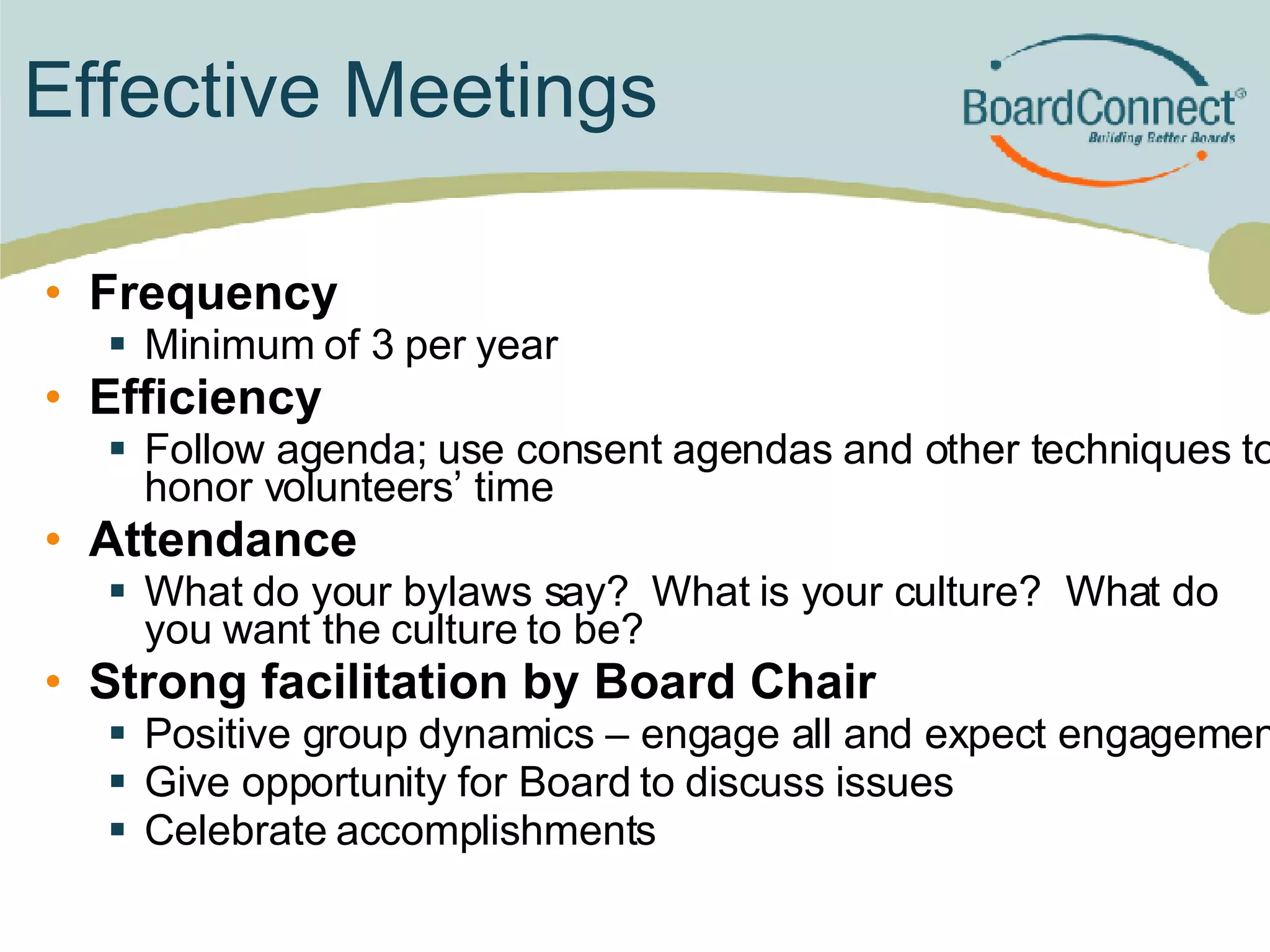 Effective Meetings Frequency Minimum of 3 per year  Efficiency Follow agenda; use consent agendas and other techniques to honor volunteers’ time Attendance What do your bylaws say?  What is your culture?  What do you want the culture to be? Strong facilitation by Board Chair Positive group dynamics – engage all and expect engagement Give opportunity for Board to discuss issues Celebrate accomplishments 