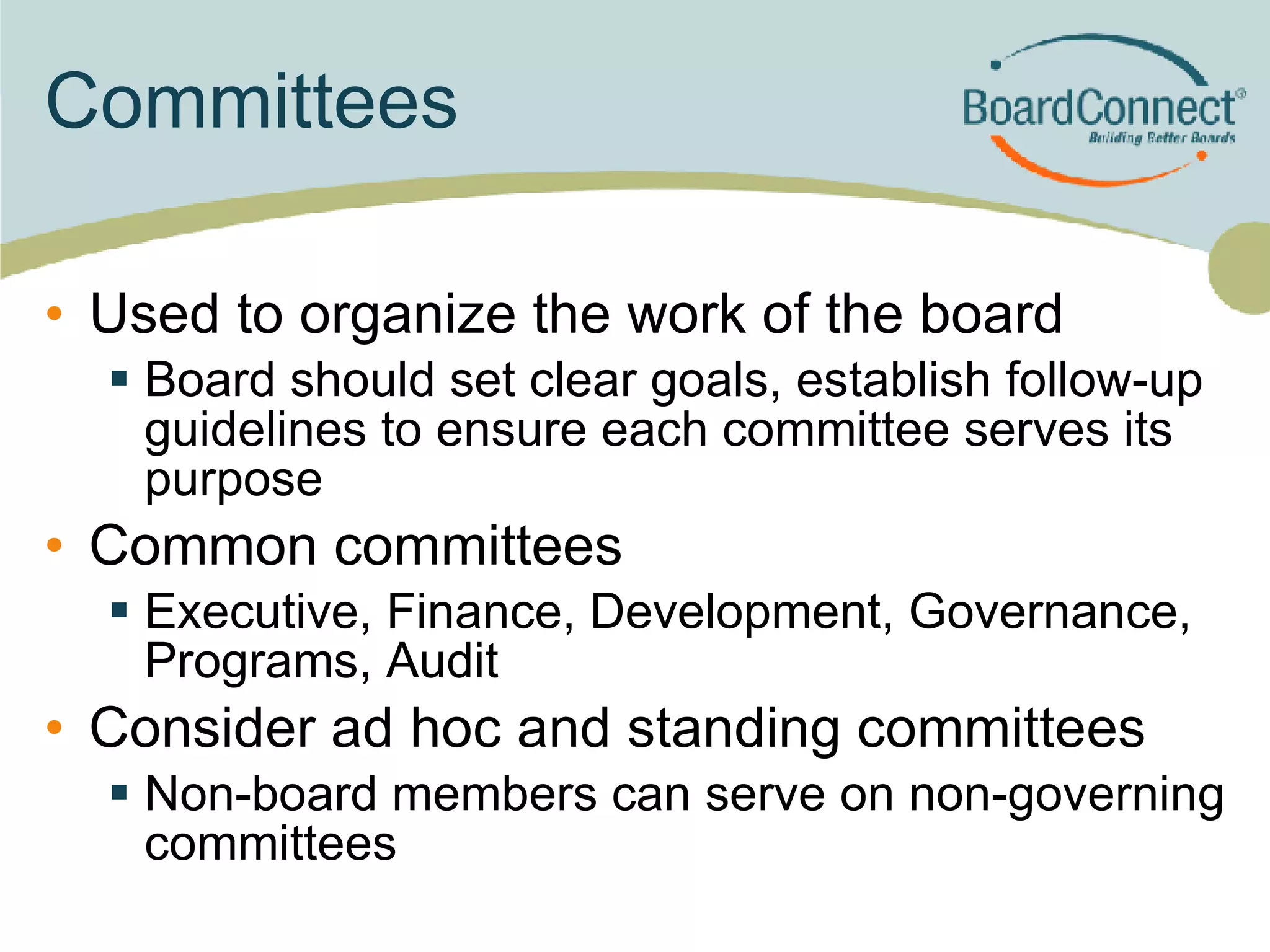 Committees Used to organize the work of the board Board should set clear goals, establish follow-up guidelines to ensure each committee serves its purpose Common committees  Executive, Finance, Development, Governance, Programs, Audit Consider ad hoc and standing committees Non-board members can serve on non-governing committees 