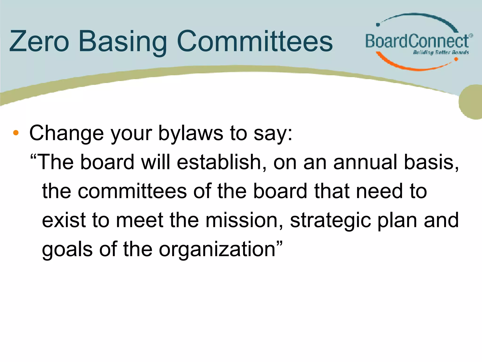 Zero Basing Committees Change your bylaws to say: “The board will establish, on an annual basis,  the committees of the board that need to  exist to meet the mission, strategic plan and  goals of the organization” 