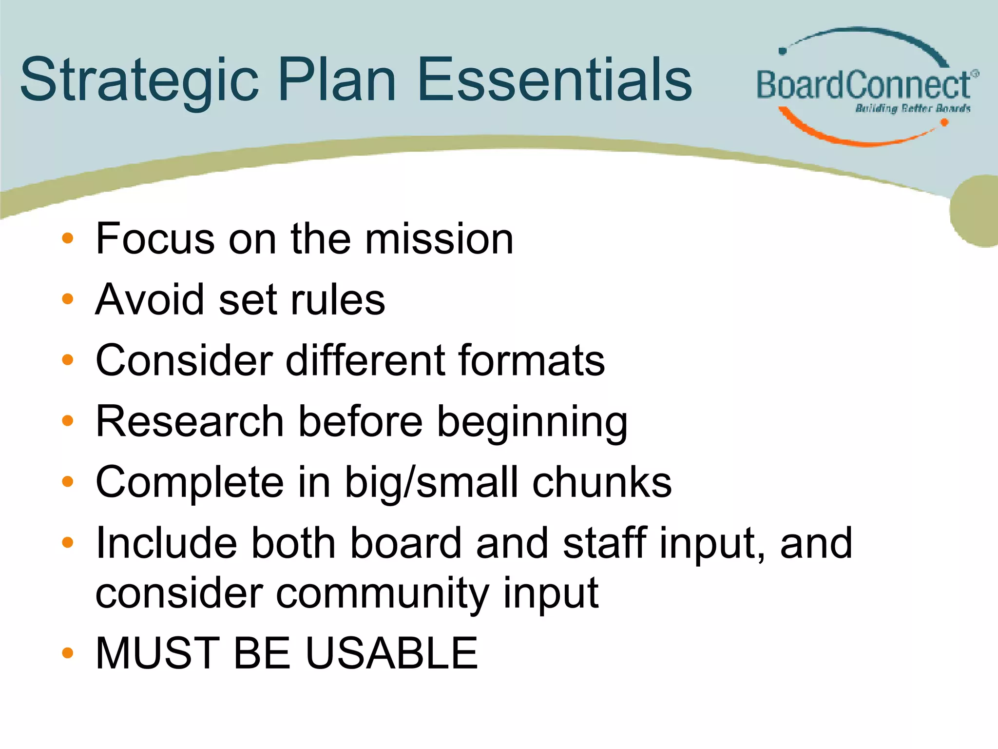Strategic Plan Essentials Focus on the mission Avoid set rules  Consider different formats Research before beginning Complete in big/small chunks Include both board and staff input, and consider community input MUST BE USABLE 