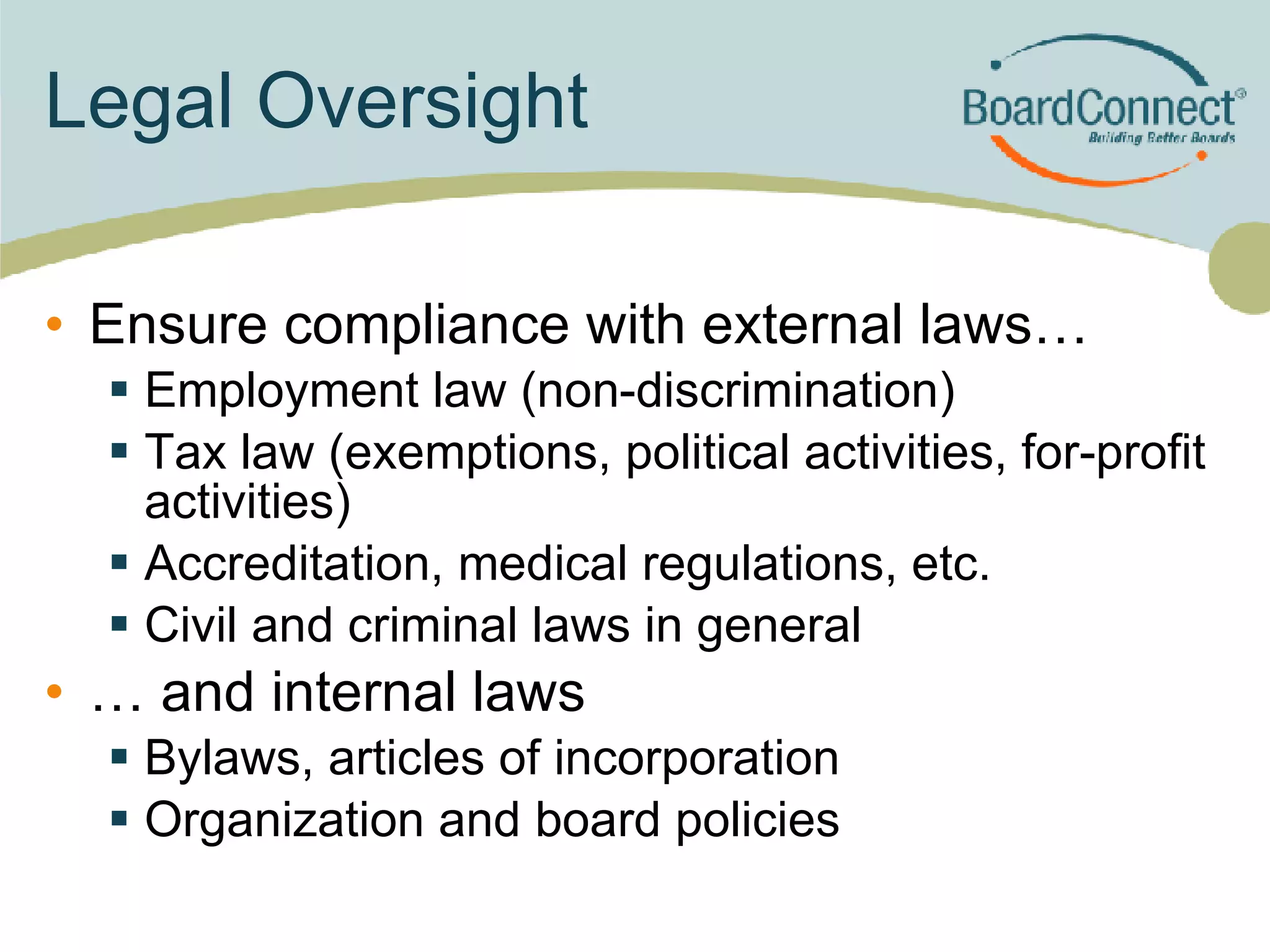 Legal Oversight Ensure compliance with external laws… Employment law (non-discrimination) Tax law (exemptions, political activities, for-profit activities) Accreditation, medical regulations, etc. Civil and criminal laws in general … and internal laws Bylaws, articles of incorporation Organization and board policies 