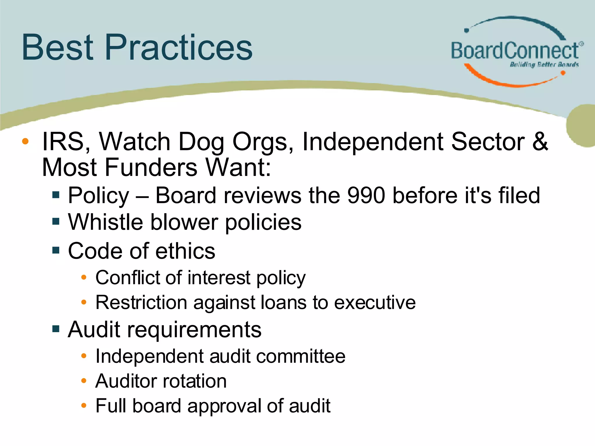 Best Practices IRS, Watch Dog Orgs, Independent Sector & Most Funders Want: Policy – Board reviews the 990 before it's filed Whistle blower policies  Code of ethics Conflict of interest policy Restriction against loans to executive Audit requirements Independent audit committee Auditor rotation Full board approval of audit 