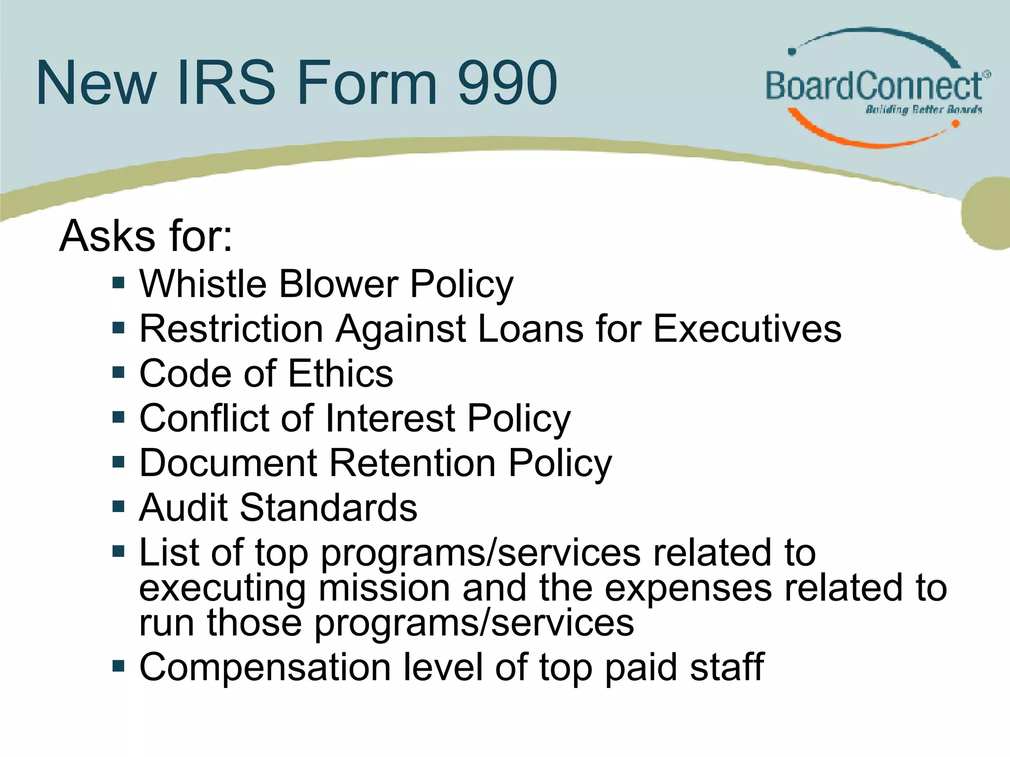 New IRS Form 990 Asks for: Whistle Blower Policy Restriction Against Loans for Executives Code of Ethics Conflict of Interest Policy Document Retention Policy Audit Standards List of top programs/services related to executing mission and the expenses related to run those programs/services Compensation level of top paid staff 
