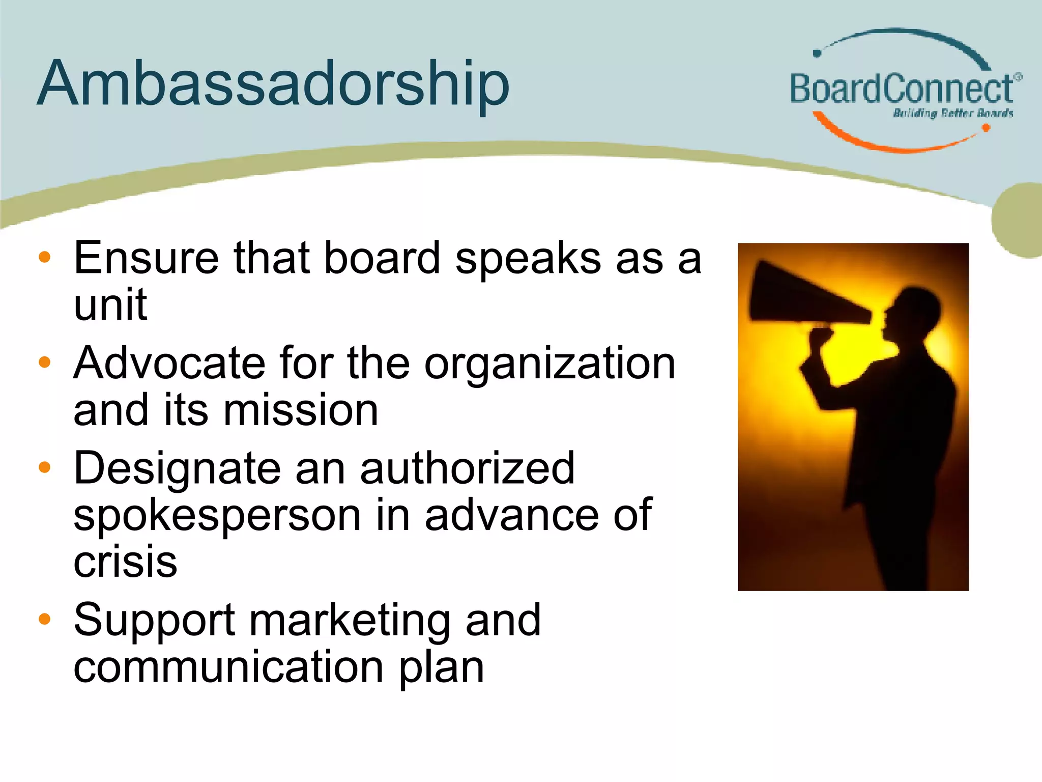 Ambassadorship Ensure that board speaks as a unit  Advocate for the organization and its mission Designate an authorized spokesperson in advance of crisis Support marketing and communication plan 