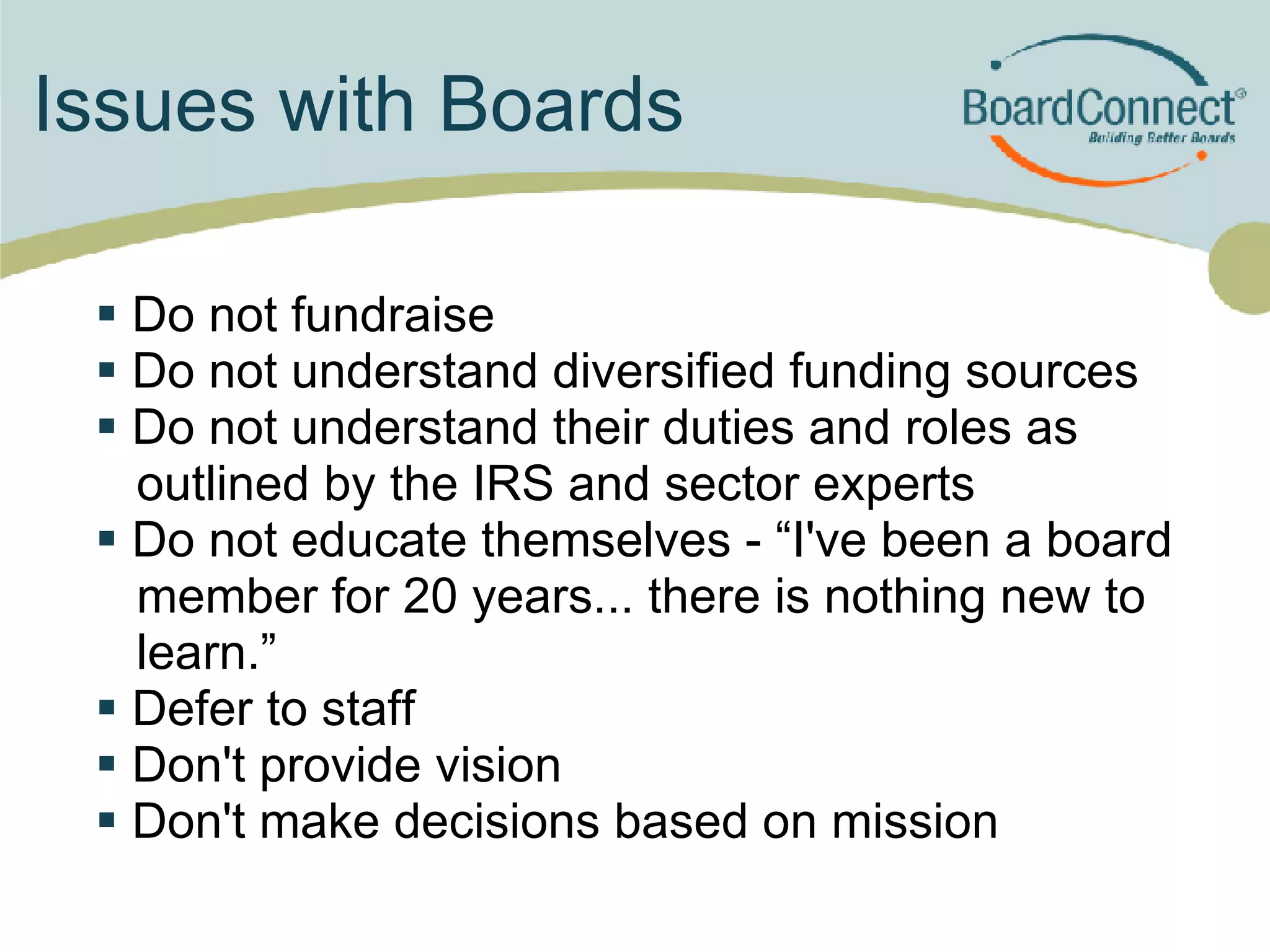 Issues with Boards Do not fundraise Do not understand diversified funding sources Do not understand their duties and roles as outlined by the IRS and sector experts Do not educate themselves - “I've been a board member for 20 years... there is nothing new to learn.” Defer to staff  Don't provide vision  Don't make decisions based on mission 