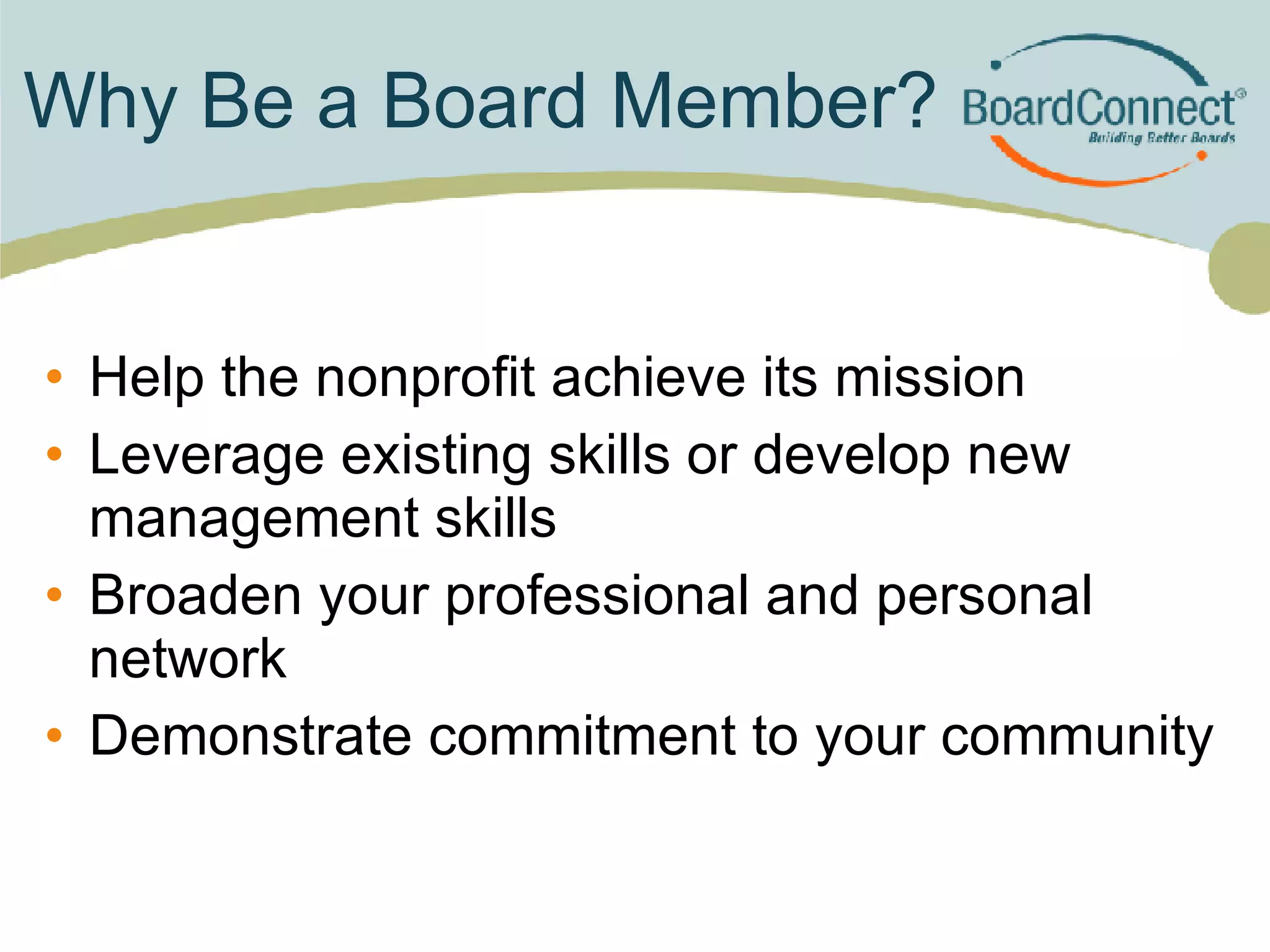 Why Be a Board Member? Help the nonprofit achieve its mission Leverage existing skills or develop new management skills Broaden your professional and personal network Demonstrate commitment to your community 