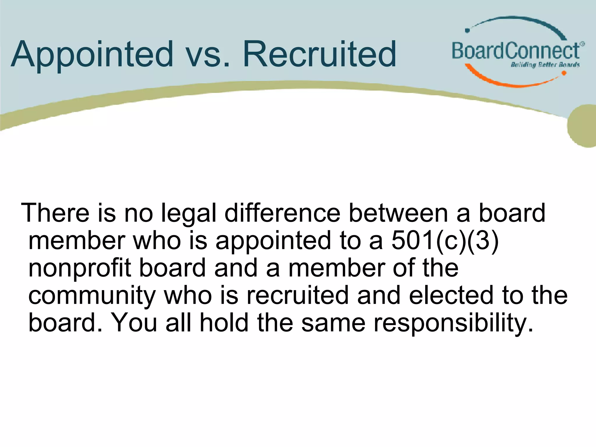 Appointed vs. Recruited  There is no legal difference between a board member who is appointed to a 501(c)(3) nonprofit board and a member of the community who is recruited and elected to the board. You all hold the same responsibility. 