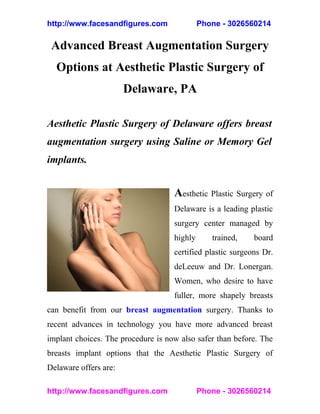 http://www.facesandfigures.com               Phone - 3026560214

 Advanced Breast Augmentation Surgery
  Options at Aesthetic Plastic Surgery of
                       Delaware, PA

Aesthetic Plastic Surgery of Delaware offers breast
augmentation surgery using Saline or Memory Gel
implants.


                                    Aesthetic Plastic Surgery of
                                    Delaware is a leading plastic
                                    surgery center managed by
                                    highly      trained,    board
                                    certified plastic surgeons Dr.
                                    deLeeuw and Dr. Lonergan.
                                    Women, who desire to have
                                    fuller, more shapely breasts
can benefit from our breast augmentation surgery. Thanks to
recent advances in technology you have more advanced breast
implant choices. The procedure is now also safer than before. The
breasts implant options that the Aesthetic Plastic Surgery of
Delaware offers are:

http://www.facesandfigures.com               Phone - 3026560214
 