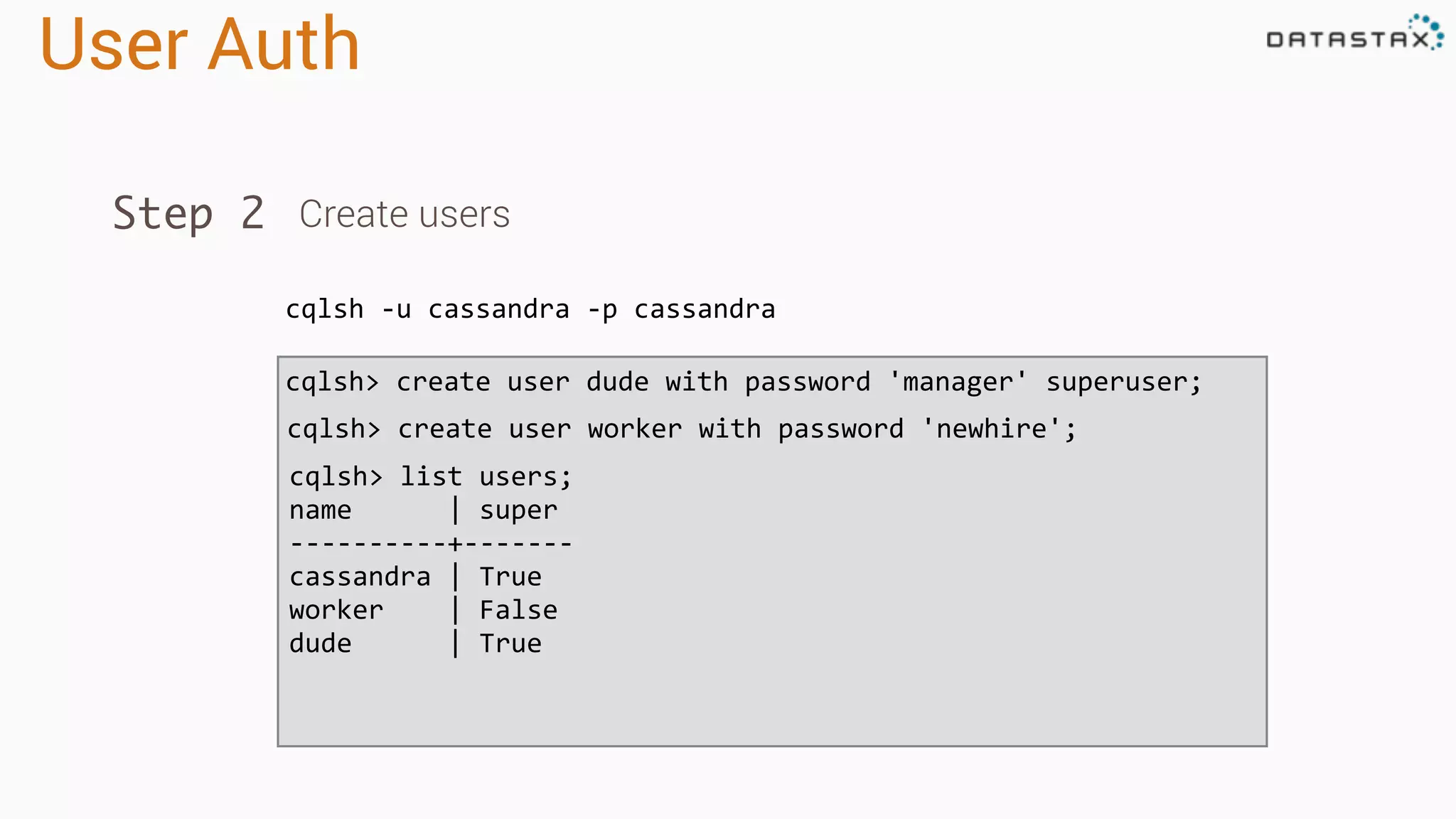 User Auth
cqlsh -u cassandra -p cassandra
Step 2 Create users
cqlsh> create user dude with password 'manager' superuser;
cqlsh> create user worker with password 'newhire';
cqlsh> list users;
name | super
----------+-------
cassandra | True
worker | False
dude | True
 