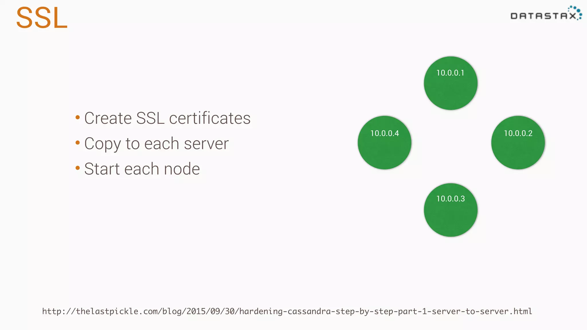 SSL
http://thelastpickle.com/blog/2015/09/30/hardening-cassandra-step-by-step-part-1-server-to-server.html
10.0.0.1
10.0.0.4 10.0.0.2
10.0.0.3
• Create SSL certificates
• Copy to each server
• Start each node
 